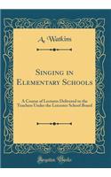 Singing in Elementary Schools: A Course of Lectures Delivered to the Teachers Under the Leicester School Board (Classic Reprint)
