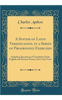 A System of Latin Versification, in a Series of Progressive Exercises: Including Specimens of Translation From English and German Poetry, Into Latin Verse (Classic Reprint)