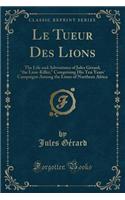 Le Tueur Des Lions: The Life and Adventures of Jules GÃ©rard, "the Lion-Killer," Comprising His Ten Years' Campaigns Among the Lions of Northern Africa (Classic Reprint)