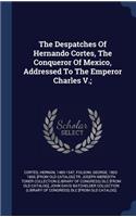 The Despatches Of Hernando Cortes, The Conqueror Of Mexico, Addressed To The Emperor Charles V.;