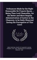 Ordinances Made by the Right Honourable Sir Francis Bacon ... Being Then Lord Chancellor, for the Better and More Regular Administration of Iustice in the Chancery, to be Daily Observed Saving the Prerogative of This Covrt