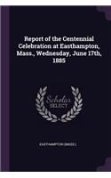 Report of the Centennial Celebration at Easthampton, Mass., Wednesday, June 17th, 1885