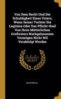 Von Dem Recht Und Der Schuldigkeit Eines Vaters, Wenn Seiner Tochter Die Legitima Oder Das Pflicht-theil Von Ihres Mütterlichen Großvaters Nachgelassenen Vermögen Nicht Wil Verabfolgt Werden