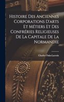 Histoire Des Anciennes Corporations D'arts Et Métiers Et Des Confréries Religieuses De La Capitale De La Normandie