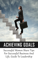 Achieving Goals: Successful Women Share Tips For Successful Business And Life, Guide To Leadership: How To Manage Your Business