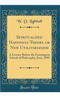 Spiritualized Happiness-Theory, or New Utilitarianism: A Lecture Before the Farmington School of Philosophy, June, 1890 (Classic Reprint): A Lecture Before the Farmington School of Philosophy, June, 1890 (Classic Reprint)