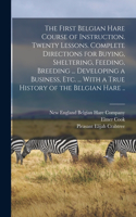First Belgian Hare Course of Instruction. Twenty Lessons. Complete Directions for Buying, Sheltering, Feeding, Breeding ... Developing a Business, Etc. ... With a True History of the Belgian Hare ..