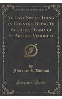 Ye Last Sweet Thing in Corners, Being Ye Faithful Drama of Ye Artists Vendetta (Classic Reprint)