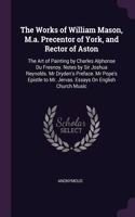 The Works of William Mason, M.a. Precentor of York, and Rector of Aston: The Art of Painting by Charles Alphonse Du Fresnoy. Notes by Sir Joshua Reynolds. Mr Dryden's Preface. Mr Pope's Epistle to Mr. Jervas. Essays On En