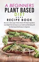 A Beginners Plant Based Diet Recipe Book: Discover a wide range of Dishes Made with Simple Ingredients, Lose Weight Fast and Improve your Health and Well-Being with the Plant-based Diet Reci