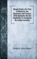 Rough Notes of a Trip to Reunion, the Mauritius and Ceylon: With Remarks On the Eligibility As Sanitaria for Indian Invalids
