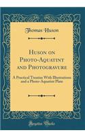 Huson on Photo-Aquatint and Photogravure: A Practical Treatise With Illustrations and a Photo-Aquatint Plate (Classic Reprint)