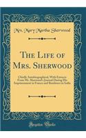 The Life of Mrs. Sherwood: Chiefly Autobiographical, With Extracts From Mr. Sherwood's Journal During His Imprisonment in France and Residence in India (Classic Reprint)