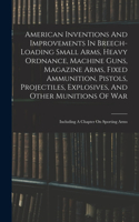 American Inventions And Improvements In Breech-loading Small Arms, Heavy Ordnance, Machine Guns, Magazine Arms, Fixed Ammunition, Pistols, Projectiles, Explosives, And Other Munitions Of War: Including A Chapter On Sporting Arms