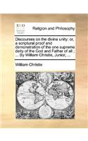 Discourses on the Divine Unity: Or, a Scriptural Proof and Demonstration of the One Supreme Deity of the God and Father of All; ... by William Christie, Junior, ...