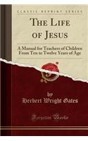 The Life of Jesus: A Manual for Teachers of Children from Ten to Twelve Years of Age (Classic Reprint): A Manual for Teachers of Children from Ten to Twelve Years of Age (Classic Reprint)