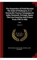 The Dispatches of Field Marshal the Duke of Wellington, K. G. During His Various Campaigns in India, Denmark, Portugal, Spain, the Low Countries and France from 1799 to 1818