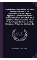 Report of Hearings Before the Joint Select Committee of the Legislature of West Virginia Appointed Under Substitute for House Concurrent Resolution No. 5 and House Joint Resolution No. 19 To Investigate the Cause of Mine Explosions Within the State