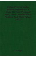 Indian Princes Under British Protection - A Study Of Their Personal Rule, Their Constitutional Position And Their Future (1929)
