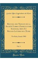 Recueil Des Travaux de la SociÃ©tÃ© Libre d'Agriculture, Sciences, Arts Et Belles-Lettres de l'Eure, Vol. 1: Vie SÃ©rie; AnnÃ©e 1903 (Classic Reprint)