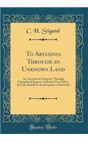 To Abyssinia Through an Unknown Land: An Account of a Journey Through Unexplored Regions of British East Africa by Lake Rudolf to the Kingdom of Menelek (Classic Reprint)
