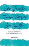 Live Greater, Think Deeper, Love Better: Spiritual Reflections for the Heart, Mind, and Soul