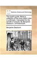 The Pupil's Guide. Being a Collection of the Most Useful Rules in Arithmetic. Calculated for the Benefit of Schools. by Benjamin Dearborn. of Portsmouth.