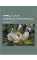 Stained Glass; A Handbook on the Art of Stained and Painted Glass, Its Origin and Development from the Time of Charlemagne to Its Decadence (850-1650