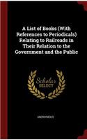 A List of Books (with References to Periodicals) Relating to Railroads in Their Relation to the Government and the Public