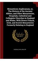 Monasticon Anglicanum, or, The History of the Ancient Abbies, and Other Monasteries, Hospitals, Cathedral and Collegiate Churches in England and Wales. With Divers French, Irish, and Scotch Monasteries Formerly Relating to England