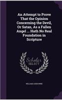 An Attempt to Prove That the Opinion Concerning the Devil, Or Satan, As a Fallen Angel ... Hath No Real Foundation in Scripture
