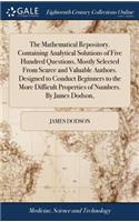 The Mathematical Repository. Containing Analytical Solutions of Five Hundred Questions, Mostly Selected from Scarce and Valuable Authors. Designed to Conduct Beginners to the More Difficult Properties of Numbers. by James Dodson,