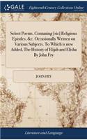 Select Poems, Contaning [sic] Religious Epistles, &c. Occasionally Written on Various Subjects. to Which Is Now Added, the History of Elijah and Elisha by John Fry