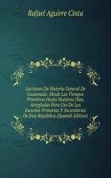 Lecciones De Historia General De Guatemala: Desde Los Tiempos Primitivos Hasta Nuestros Dias, Arregladas Para Uso De Las Escuelas Primarias Y Secundarias De Esta Republica (Spanish Edition)