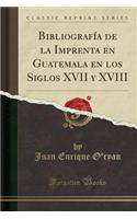 BibliografÃ­a de la Imprenta En Guatemala En Los Siglos XVII Y XVIII (Classic Reprint)