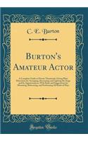 Burton's Amateur Actor: A Complete Guide to Private Theatricals; Giving Plain Directions for Arranging, Decorating and Lighting the Stage and Its Appurtenances, with Rules and Suggestions for Mounting, Rehearsing, and Performing All Kinds of Plays