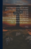 Christianisme Avant Jésus-christ Ou Histoire De La Religion Chrétienne, Écrite Par Les Prophètes, Depuis L'arrivée Du Messie Jusqu'à La Ruine De La Nation Juive...