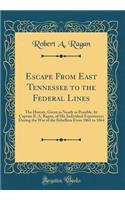 Escape from East Tennessee to the Federal Lines: The History, Given as Nearly as Possible, by Captain R. A. Ragan, of His Individual Experiences During the War of the Rebellion from 1861 to 1864 (Classic Reprint)