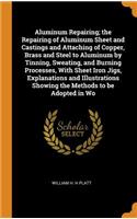 Aluminum Repairing; the Repairing of Aluminum Sheet and Castings and Attaching of Copper, Brass and Steel to Aluminum by Tinning, Sweating, and Burning Processes, With Sheet Iron Jigs, Explanations and Illustrations Showing the Methods to be Adopte