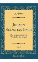 Johann Sebastian Bach, Vol. 1: The Organist and His Works for the Organ (Classic Reprint)