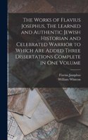 The Works of Flavius Josephus, The Learned and Authentic Jewish Historian and Celebrated Warrior to Which are Added Three Dissertations Complete in One Volume
