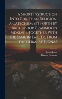 Short Instruction Into Christian Religion, a Catechism Set Forth by Archbishop Cranmer in Mdxlviii. Together With the Same in Lat., Tr., From the Germ., by J. Jonas