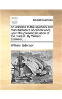 An Address to the Spinners and Manufacturers of Cotton Wool, Upon the Present Situation of the Market. by William Edensor, ...