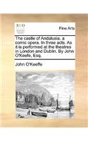 The Castle of Andalusia, a Comic Opera. in Three Acts. as It Is Performed at the Theatres in London and Dublin. by John O'Keefe, Esq.