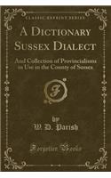 A Dictionary Sussex Dialect: And Collection of Provincialisms in Use in the County of Sussex (Classic Reprint)