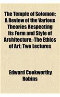 The Temple of Solomon; A Review of the Various Theories Respecting Its Form and Style of Architecture.-The Ethics of Art Two Lectures