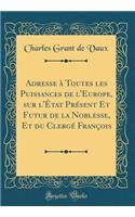 Adresse à Toutes les Puissances de l'Europe, sur l'État Présent Et Futur de la Noblesse, Et du Clergé François (Classic Reprint)
