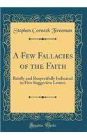 A Few Fallacies of the Faith: Briefly and Respectfully Indicated in Five Suggestive Letters (Classic Reprint)