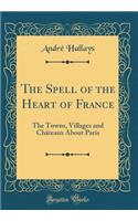 The Spell of the Heart of France: The Towns, Villages and Chï¿½teaux about Paris (Classic Reprint)