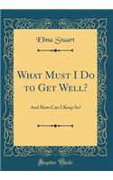 What Must I Do to Get Well?: And How Can I Keep So? (Classic Reprint)